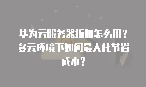 华为云服务器折扣怎么用？多云环境下如何最大化节省成本？