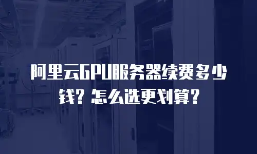 阿里云GPU服务器续费多少钱？怎么选更划算？