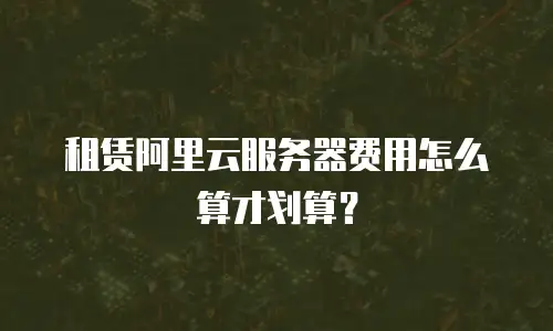 租赁阿里云服务器费用怎么算才划算？