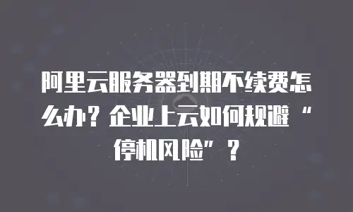 阿里云服务器到期不续费怎么办？企业上云如何规避“停机风险”？