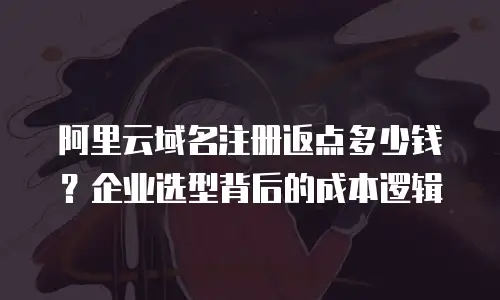 阿里云域名注册返点多少钱？企业选型背后的成本逻辑