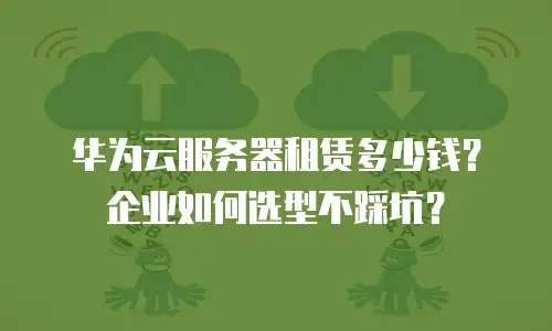 华为云服务器租赁多少钱？企业如何选型不踩坑？