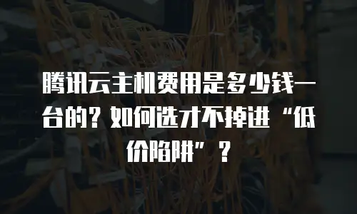 腾讯云主机费用是多少钱一台的？如何选才不掉进“低价陷阱”？