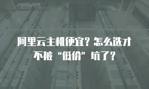 阿里云主机便宜？怎么选才不被“低价”坑了？