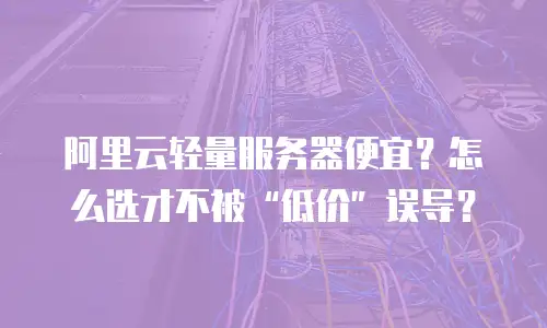 阿里云轻量服务器便宜？怎么选才不被“低价”误导？