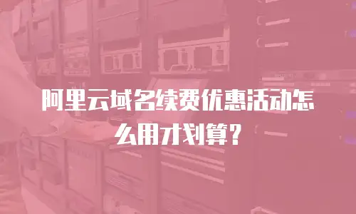 阿里云域名续费优惠活动怎么用才划算？