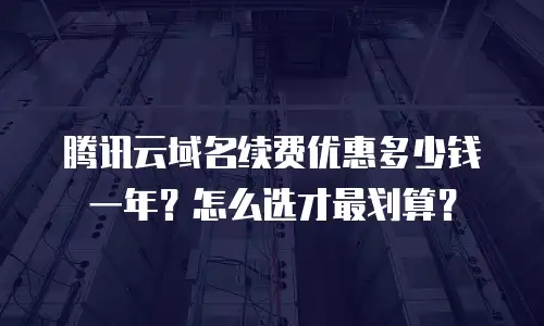 腾讯云域名续费优惠多少钱一年？怎么选才最划算？