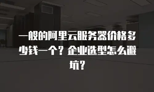 一般的阿里云服务器价格多少钱一个？企业选型怎么避坑？