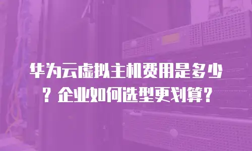 华为云虚拟主机费用是多少？企业如何选型更划算？