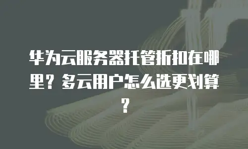 华为云服务器托管折扣在哪里？多云用户怎么选更划算？