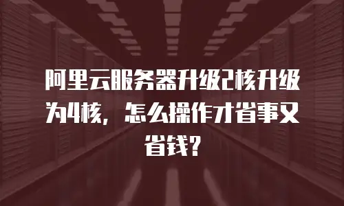阿里云服务器升级2核升级为4核，怎么操作才省事又省钱？