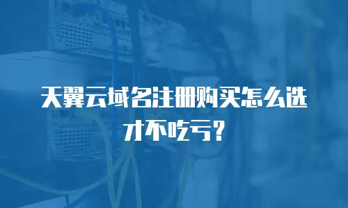 天翼云域名注册购买怎么选才不吃亏？