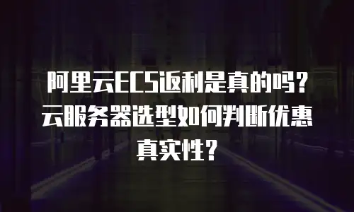 阿里云ECS返利是真的吗？云服务器选型如何判断优惠真实性？