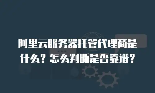 阿里云服务器托管代理商是什么？怎么判断是否靠谱？