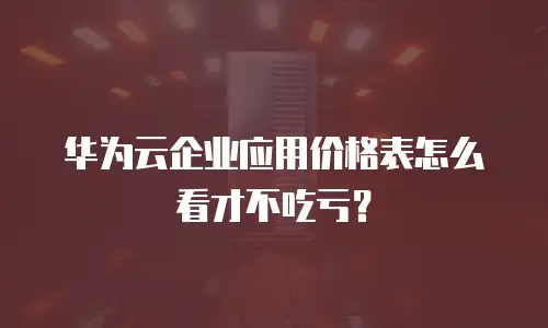 华为云企业应用价格表怎么看才不吃亏？