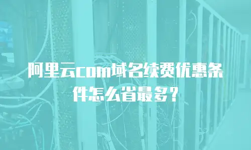 阿里云com域名续费优惠条件怎么省最多？