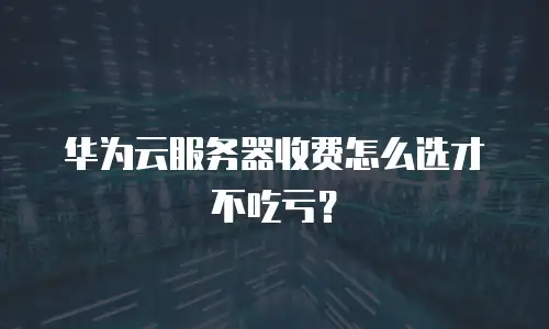 华为云服务器收费怎么选才不吃亏？