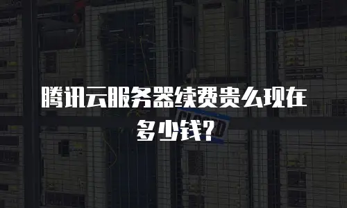 腾讯云服务器续费贵么现在多少钱？