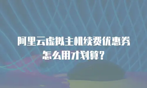 阿里云虚拟主机续费优惠券怎么用才划算？