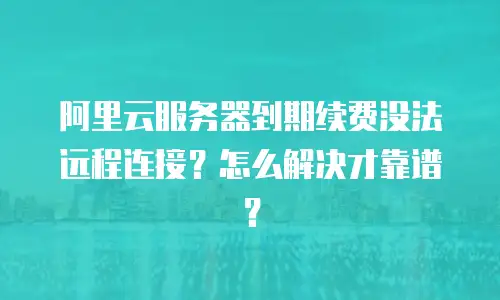 阿里云服务器到期续费没法远程连接？怎么解决才靠谱？