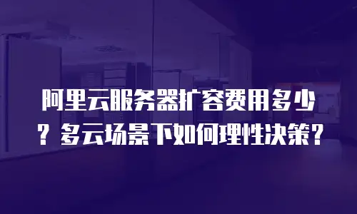 阿里云服务器扩容费用多少？多云场景下如何理性决策？
