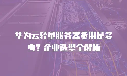 华为云轻量服务器费用是多少？企业选型全解析