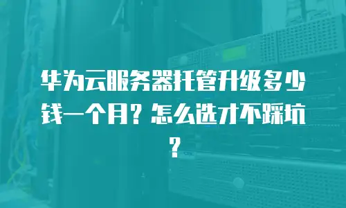 华为云服务器托管升级多少钱一个月？怎么选才不踩坑？