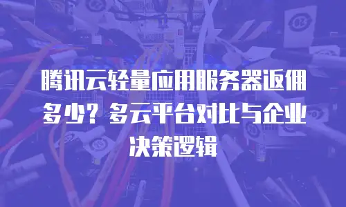 腾讯云轻量应用服务器返佣多少？多云平台对比与企业决策逻辑