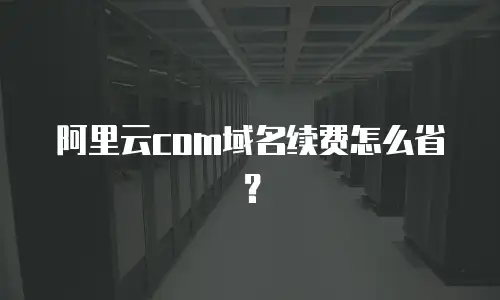 阿里云com域名续费怎么省？