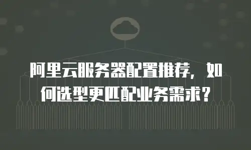 阿里云服务器配置推荐，如何选型更匹配业务需求？