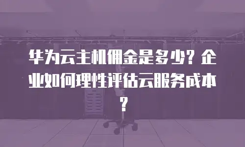 华为云主机佣金是多少？企业如何理性评估云服务成本？