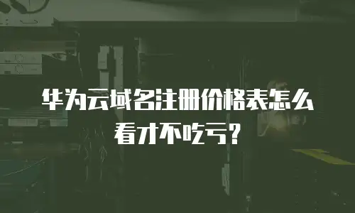 华为云域名注册价格表怎么看才不吃亏？