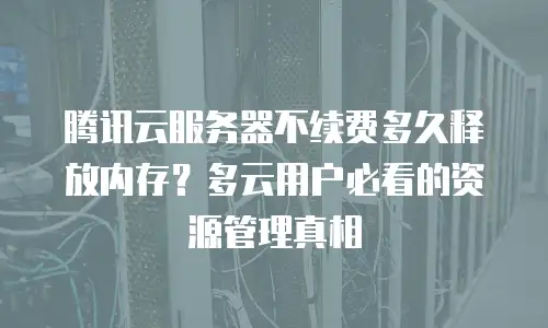 腾讯云服务器不续费多久释放内存？多云用户必看的资源管理真相