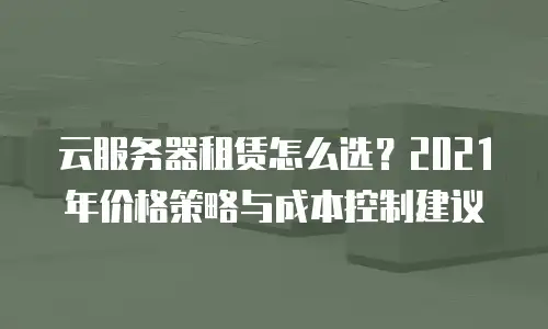 云服务器租赁怎么选？2021年价格策略与成本控制建议