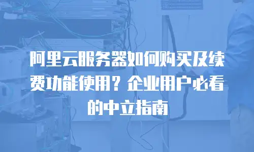 阿里云服务器如何购买及续费功能使用？企业用户必看的中立指南