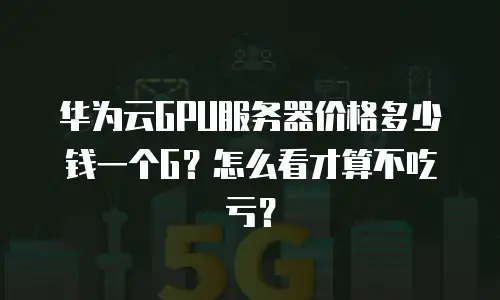 华为云GPU服务器价格多少钱一个G？怎么看才算不吃亏？