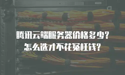 腾讯云端服务器价格多少？怎么选才不花冤枉钱？