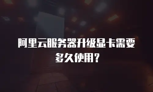 阿里云服务器升级显卡需要多久使用？