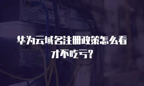 华为云域名注册政策怎么看才不吃亏？
