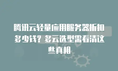 腾讯云轻量应用服务器折扣多少钱？多云选型需看清这些真相