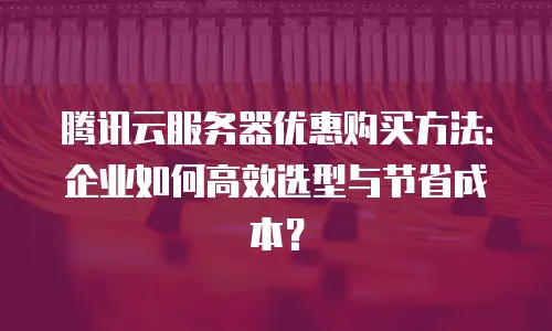 腾讯云服务器优惠购买方法：企业如何高效选型与节省成本？