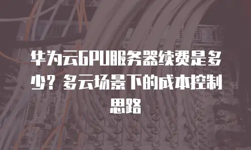 华为云GPU服务器续费是多少？多云场景下的成本控制思路