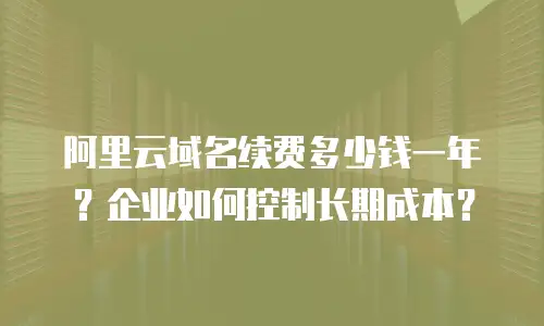 阿里云域名续费多少钱一年？企业如何控制长期成本？