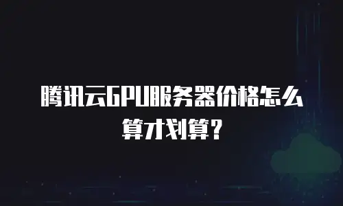 腾讯云GPU服务器价格怎么算才划算？