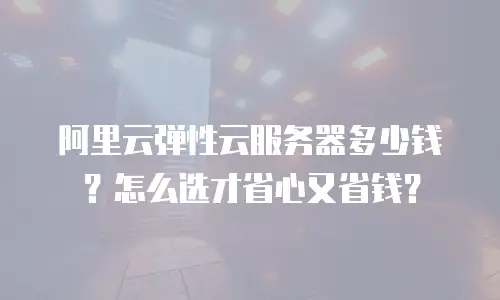 阿里云弹性云服务器多少钱？怎么选才省心又省钱？