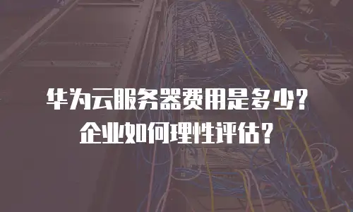 华为云服务器费用是多少？企业如何理性评估？