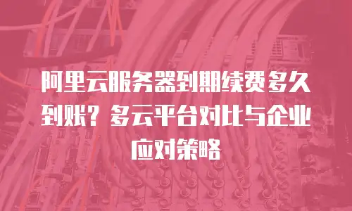 阿里云服务器到期续费多久到账？多云平台对比与企业应对策略