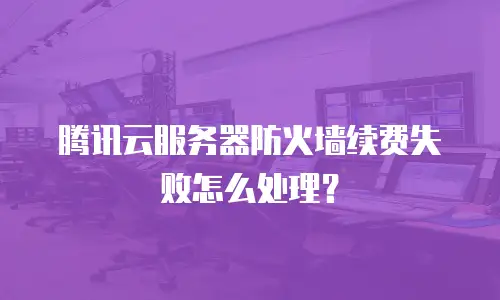 腾讯云服务器防火墙续费失败怎么处理？