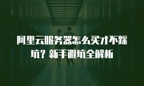 阿里云服务器怎么买才不踩坑？新手避坑全解析
