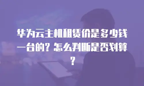 华为云主机租赁价是多少钱一台的？怎么判断是否划算？